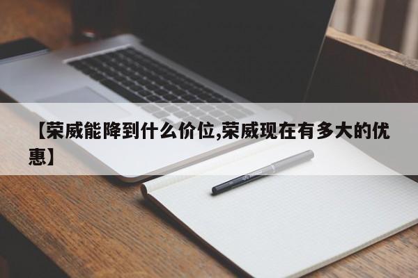 【荣威能降到什么价位,荣威现在有多大的优惠】