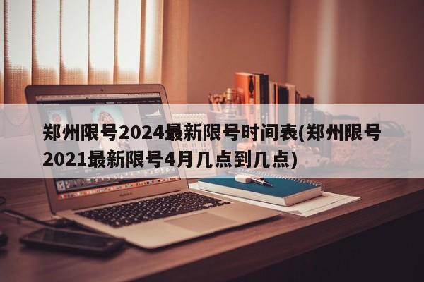 郑州限号2024最新限号时间表(郑州限号2021最新限号4月几点到几点)
