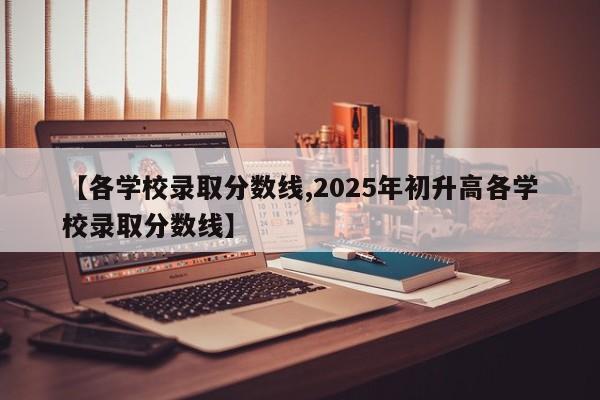 【各学校录取分数线,2025年初升高各学校录取分数线】