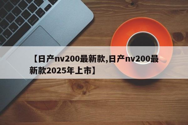 【日产nv200最新款,日产nv200最新款2025年上市】