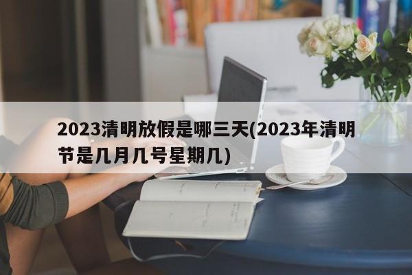2023清明放假是哪三天(2023年清明节是几月几号星期几)