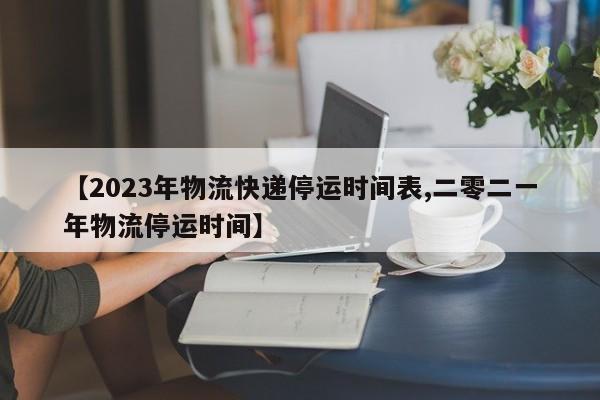 【2023年物流快递停运时间表,二零二一年物流停运时间】