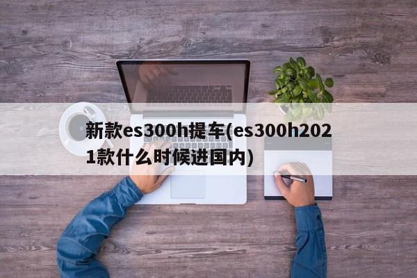 新款es300h提车(es300h2021款什么时候进国内)