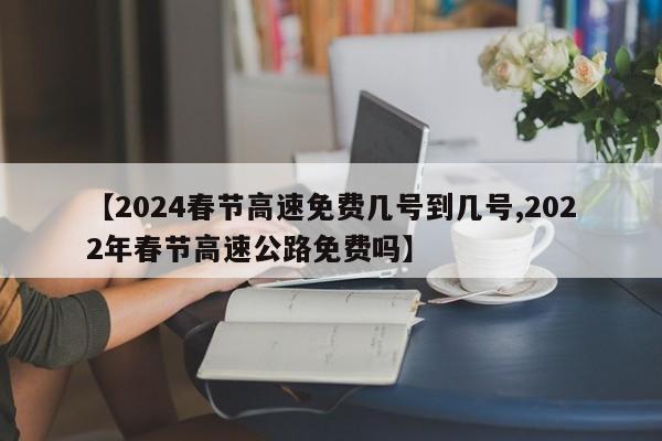 【2024春节高速免费几号到几号,2022年春节高速公路免费吗】