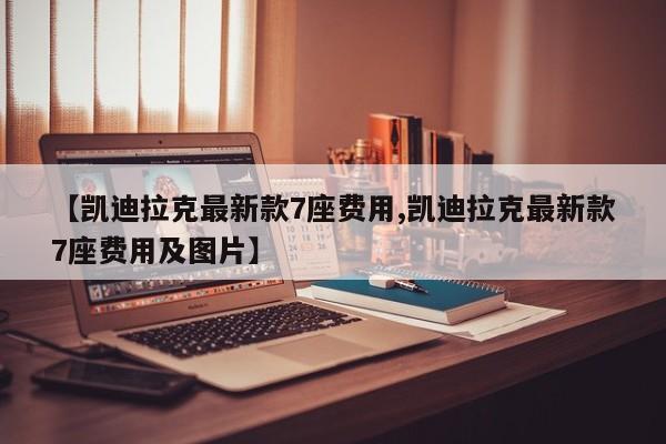 【凯迪拉克最新款7座费用,凯迪拉克最新款7座费用及图片】