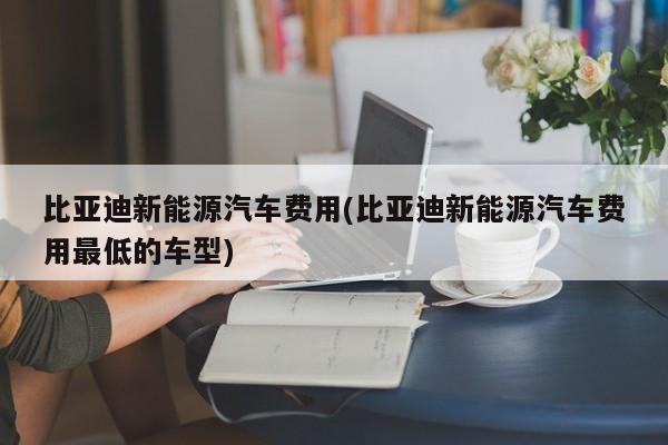 比亚迪新能源汽车费用(比亚迪新能源汽车费用最低的车型)
