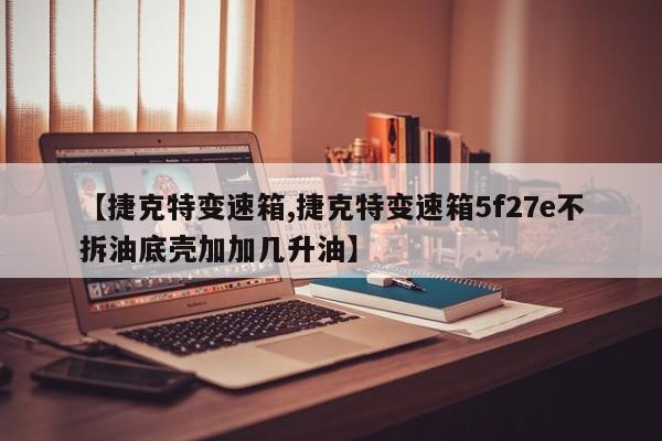 【捷克特变速箱,捷克特变速箱5f27e不拆油底壳加加几升油】