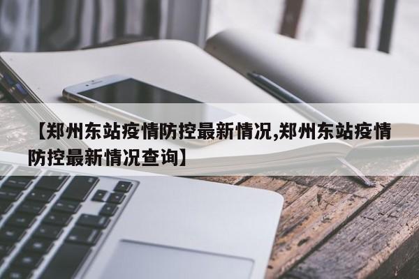 【郑州东站疫情防控最新情况,郑州东站疫情防控最新情况查询】