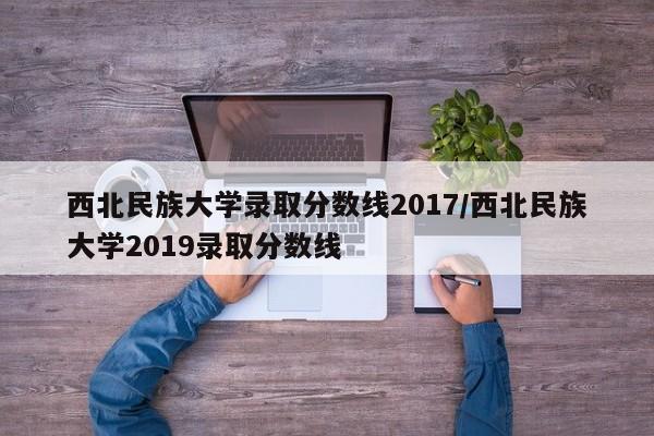 西北民族大学录取分数线2017/西北民族大学2019录取分数线