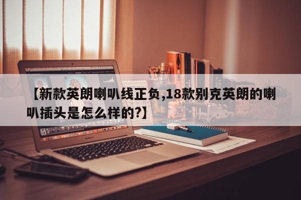 【新款英朗喇叭线正负,18款别克英朗的喇叭插头是怎么样的?】
