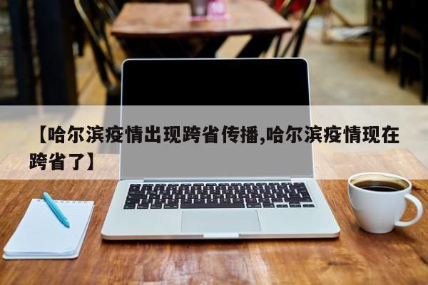 【哈尔滨疫情出现跨省传播,哈尔滨疫情现在跨省了】