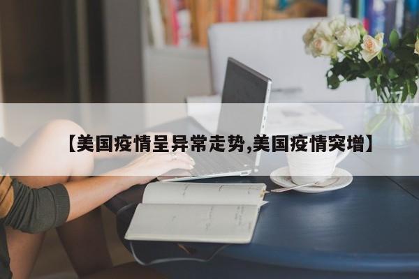 【美国疫情呈异常走势,美国疫情突增】