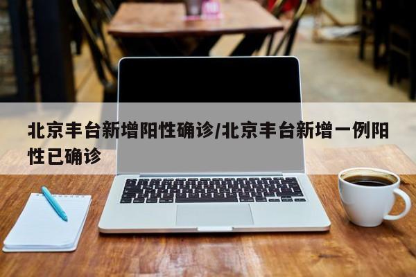 北京丰台新增阳性确诊/北京丰台新增一例阳性已确诊