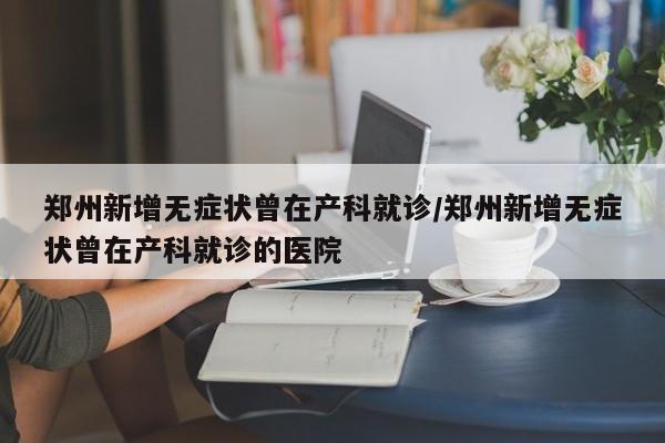郑州新增无症状曾在产科就诊/郑州新增无症状曾在产科就诊的医院