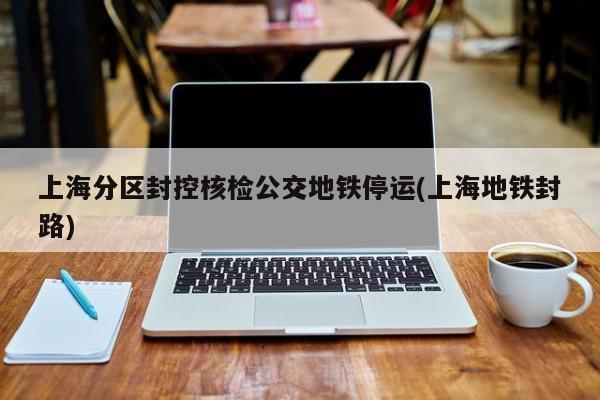 上海分区封控核检公交地铁停运(上海地铁封路)