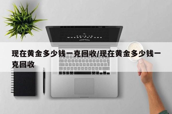 现在黄金多少钱一克回收/现在黄金多少钱一克回收