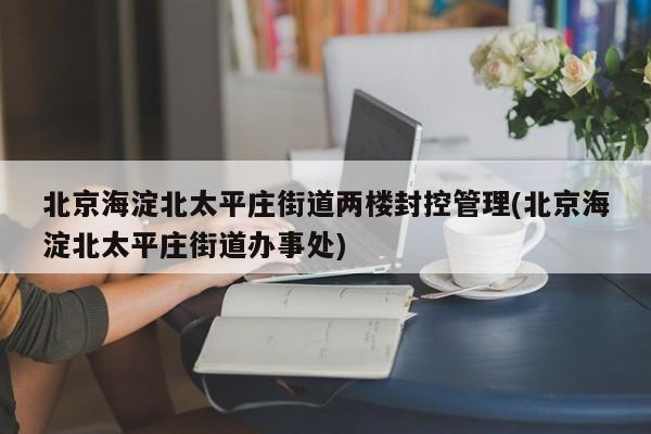 北京海淀北太平庄街道两楼封控管理(北京海淀北太平庄街道办事处)