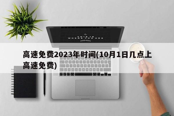 高速免费2023年时间(10月1日几点上高速免费)