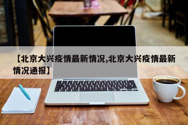 【北京大兴疫情最新情况,北京大兴疫情最新情况通报】