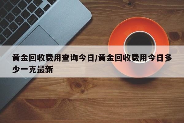 黄金回收费用查询今日/黄金回收费用今日多少一克最新
