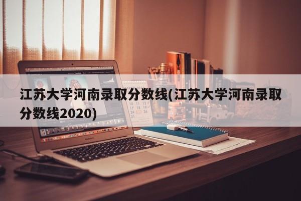 江苏大学河南录取分数线(江苏大学河南录取分数线2020)