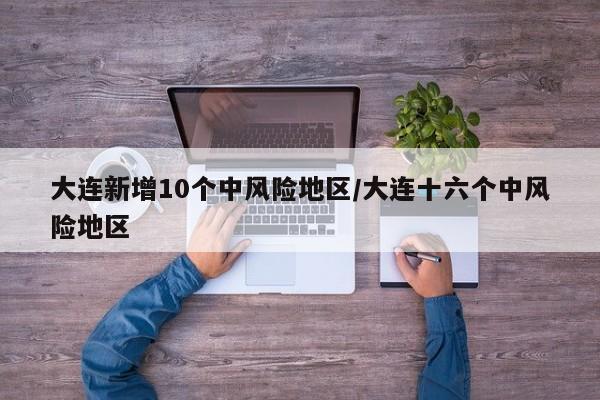 大连新增10个中风险地区/大连十六个中风险地区