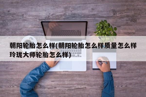 朝阳轮胎怎么样(朝阳轮胎怎么样质量怎么样玲珑大师轮胎怎么样)