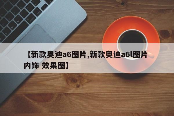 【新款奥迪a6图片,新款奥迪a6l图片 内饰 效果图】