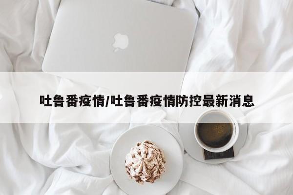 吐鲁番疫情/吐鲁番疫情防控最新消息