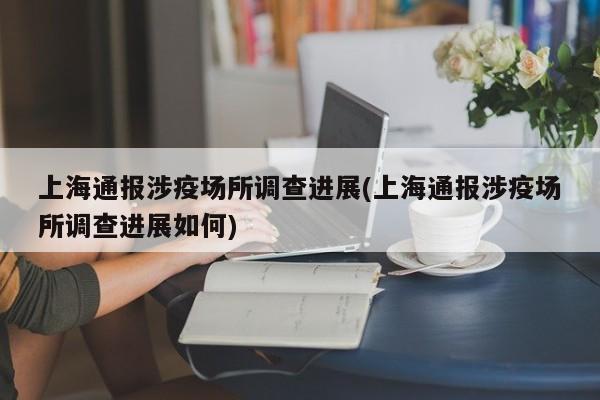 上海通报涉疫场所调查进展(上海通报涉疫场所调查进展如何)