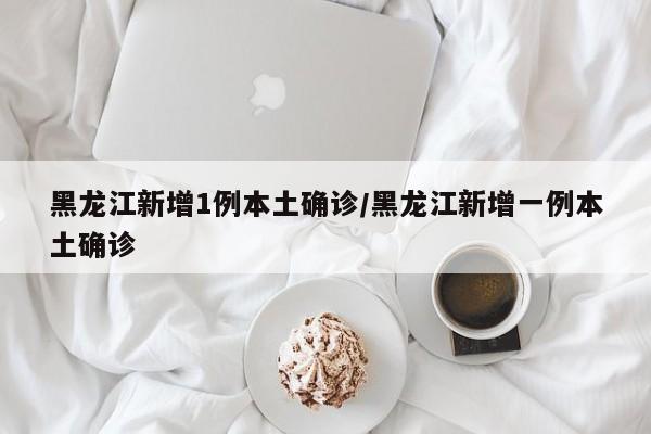 黑龙江新增1例本土确诊/黑龙江新增一例本土确诊