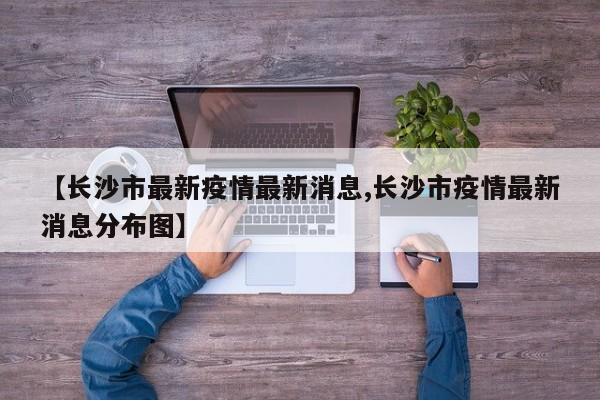 【长沙市最新疫情最新消息,长沙市疫情最新消息分布图】