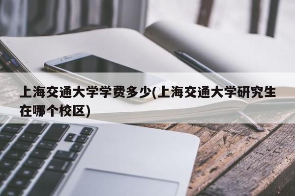 上海交通大学学费多少(上海交通大学研究生在哪个校区)