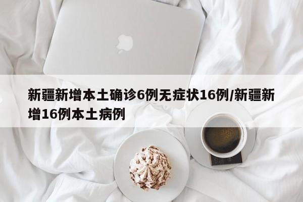 新疆新增本土确诊6例无症状16例/新疆新增16例本土病例