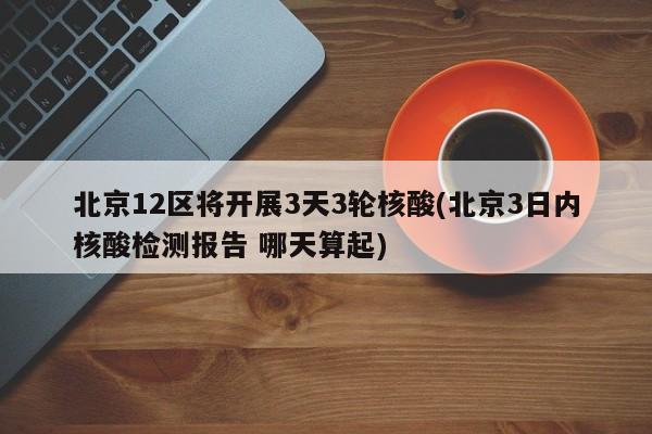 北京12区将开展3天3轮核酸(北京3日内核酸检测报告 哪天算起)