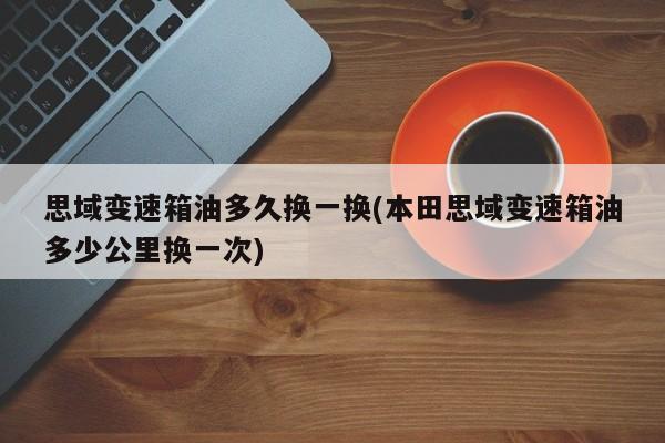 思域变速箱油多久换一换(本田思域变速箱油多少公里换一次)