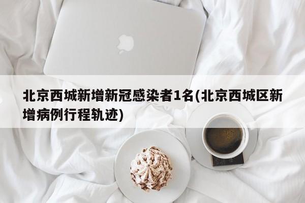 北京西城新增新冠感染者1名(北京西城区新增病例行程轨迹)