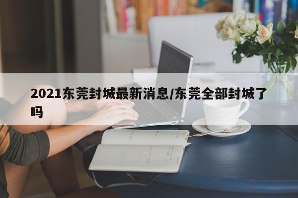 2021东莞封城最新消息/东莞全部封城了吗