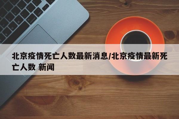 北京疫情死亡人数最新消息/北京疫情最新死亡人数 新闻