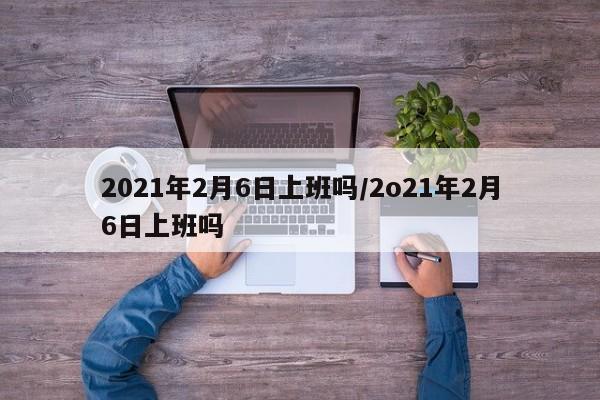 2021年2月6日上班吗/2o21年2月6日上班吗