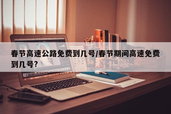 春节高速公路免费到几号/春节期间高速免费到几号?
