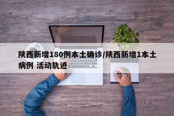 陕西新增180例本土确诊/陕西新增1本土病例 活动轨迹