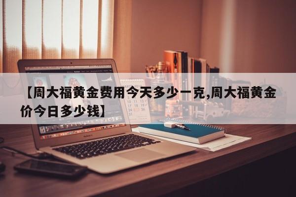 【周大福黄金费用今天多少一克,周大福黄金价今日多少钱】