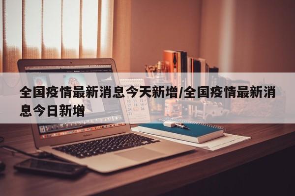 全国疫情最新消息今天新增/全国疫情最新消息今日新增