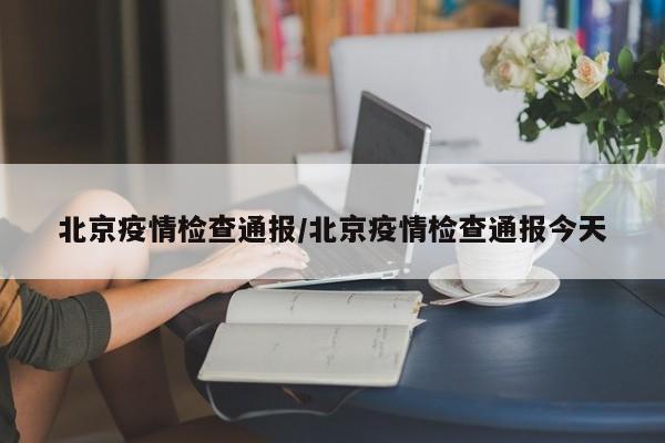 北京疫情检查通报/北京疫情检查通报今天