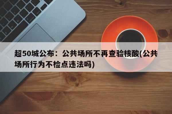 超50城公布：公共场所不再查验核酸(公共场所行为不检点违法吗)