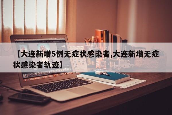 【大连新增5例无症状感染者,大连新增无症状感染者轨迹】