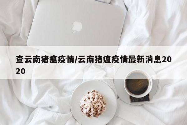 查云南猪瘟疫情/云南猪瘟疫情最新消息2020