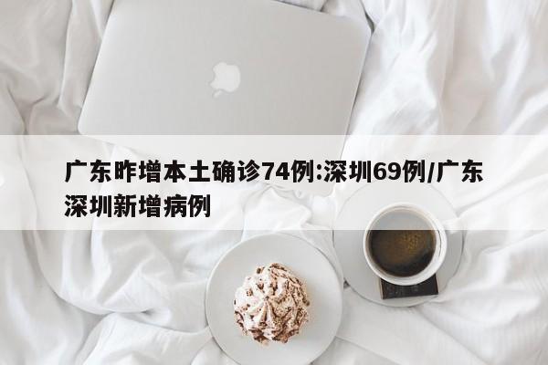 广东昨增本土确诊74例:深圳69例/广东深圳新增病例