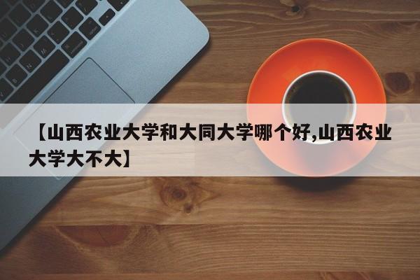 【山西农业大学和大同大学哪个好,山西农业大学大不大】